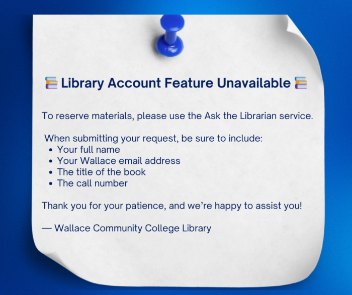 A blue background with a white paper pinned by a blue pushpin. The paper reads: 📚 Library Account Feature Unavailable 📚 To reserve materials, please use the Ask the Librarian service. When submitting your request, be sure to include: • Your full name • Your Wallace email address • The title of the book • The call number Thank you for your patience, and we’re happy to assist you! — Wallace Community College Library